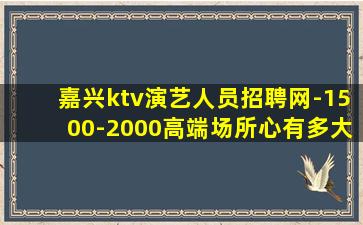 嘉兴ktv演艺人员招聘网-1500-2000高端场所心有多大